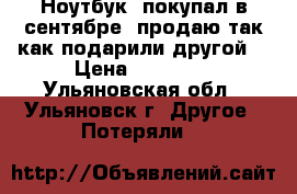 Ноутбук, покупал в сентябре, продаю так как подарили другой. › Цена ­ 15 000 - Ульяновская обл., Ульяновск г. Другое » Потеряли   